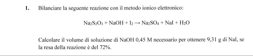 Bilanciare la seguente reazione con il metodo ionico elettronico:
Na_2S_2O_3+NaOH+I_2to Na_2SO_4+NaI+H_2O
Calcolare il volume di soluzione di NaOH 0,45 M necessario per ottenere 9,31 g di NaI, se 
la resa della reazione è del 72%.