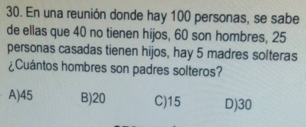 En una reunión donde hay 100 personas, se sabe
de ellas que 40 no tienen hijos, 60 son hombres, 25
personas casadas tienen hijos, hay 5 madres solteras
¿Cuántos hombres son padres solteros?
A) 45 B) 20
C) 15
D) 30