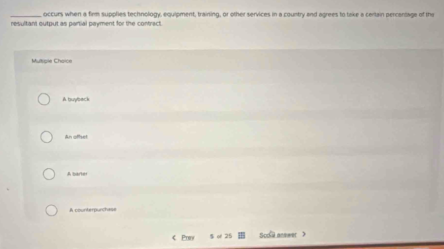 occurs when a firm supplies technology, equipment, training, or other services in a country and agrees to take a certain percentage of the
resultant output as partial payment for the contract.
Multiple Choice
A buyback
An offset
A barter
A counterpurchase
< Prey  5 of 25 Soo e answer >