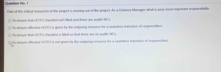 Question No. 1
One of the critical resources of the project is moving out of the project. As a Delivery Manager what is your most important responsibility -
To ensure that HOTO checklist isn't filled and there are audits NCs
To ensure effective HOTO is given by the outgoing resource for a seamless transition of responsilities
To ensure that HOTO checklist is filled so that there are no audits NCs
To ensure effective HOTO is not given by the outgoing resource for a seamless transition of responsilities