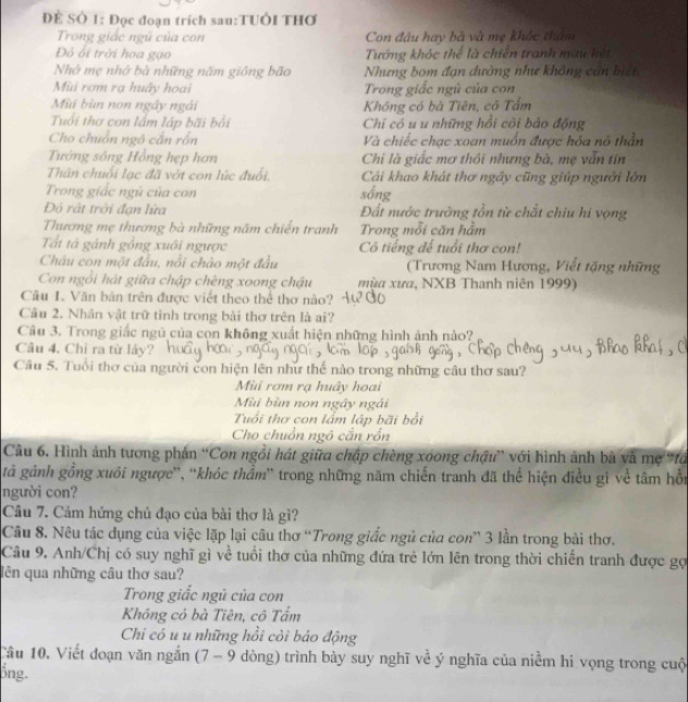 ĐÊ SÔ 1: Đọc đoạn trích sau:TUÔI THơ
Trong giác ngũ của con Con đầu hay bà và mẹ khốc tham
Đỏ ối trời hoa gạo Tướng khóc thể là chiến tranh mau hết
Nhớ mẹ nhớ bà những năm giồng bão Nhưng bom đạn dường như không cán biết
Mùi rơm rạ huây hoai Trong giấc ngủ của con
Mùi bùn non ngây ngài Không có bà Tiên, có Tẩm
Tuổi thơ con lắm láp bãi bổi Chỉ có u u những hồi cỏi bảo động
Cho chuồn ngô cắn rồn Và chiếc chạc xoan muốn được hóa nỏ thần
Tướng sóng Hồng hẹp hơn Chi là giấc mơ thôi nhưng bà, mẹ vẫn tin
Thân chuối lạc đã vớt con lúc đuổi. Cải khao khát thơ ngây cũng giúp người lớn
Trong giác ngủ của con sống
Độ rất trời đạn lứa Đất nước trưởng tồn từ chắt chiu hi vọng
Thương mẹ thương bà những năm chiến tranh Trong mỗi căn hầm
Tất tà gánh gồng xuối ngược Cô tiếng đế tuổi thơ con!
Châu con một đầu, nổi chào một đầu  (Trương Nam Hương, Viết tặng những
Con ngồi hát giữa chập chèng xoong chậu mùa xưa, NXB Thanh niên 1999)
Cầu 1. Văn bản trên được viết theo thể thơ nào?
Câu 2. Nhân vật trữ tỉnh trong bài thơ trên là ai?
Câu 3. Trong giấc ngủ của cọn không xuất hiện những hình ảnh nào?
Câu 4. Chi ra từ láy?
Câu 5. Tuổi thơ của người con hiện lên như thế nào trong những câu thơ sau?
Mùi rơm rạ huây hoai
Mùi bùn non ngây ngài
Tuổi thơ con lầm lập bãi bổi
Cho chuồn ngô cắn rồn
Câu 6. Hình ảnh tương phản “Con ngôi hát giữa chập chèng xoong chậu” với hình ảnh bà và mẹ 'fó
gả gảnh gồng xuôi ngược'', ''khóc thẩm'' trong những năm chiến tranh đã thể hiện điều gì về tâm hồn
người con?
Câu 7. Cảm hứng chủ đạo của bài thơ là gì?
Câu 8. Nêu tác dụng của việc lặp lại câu thơ “Trong giắc ngủ của con” 3 lần trong bài thơ.
Câu 9. Anh/Chị có suy nghĩ gì về tuổi thơ của những đứa trẻ lớn lên trong thời chiến tranh được gợ
lên qua những câu thơ sau?
Trong giấc ngủ của con
Không có bà Tiên, cô Tấm
Chi có u u những hồi cỏi báo động
Câu 10. Viết đoạn văn ngắn (7 - 9 dòng) trình bày suy nghĩ về ý nghĩa của niềm hi vọng trong cuộ
ổng.
