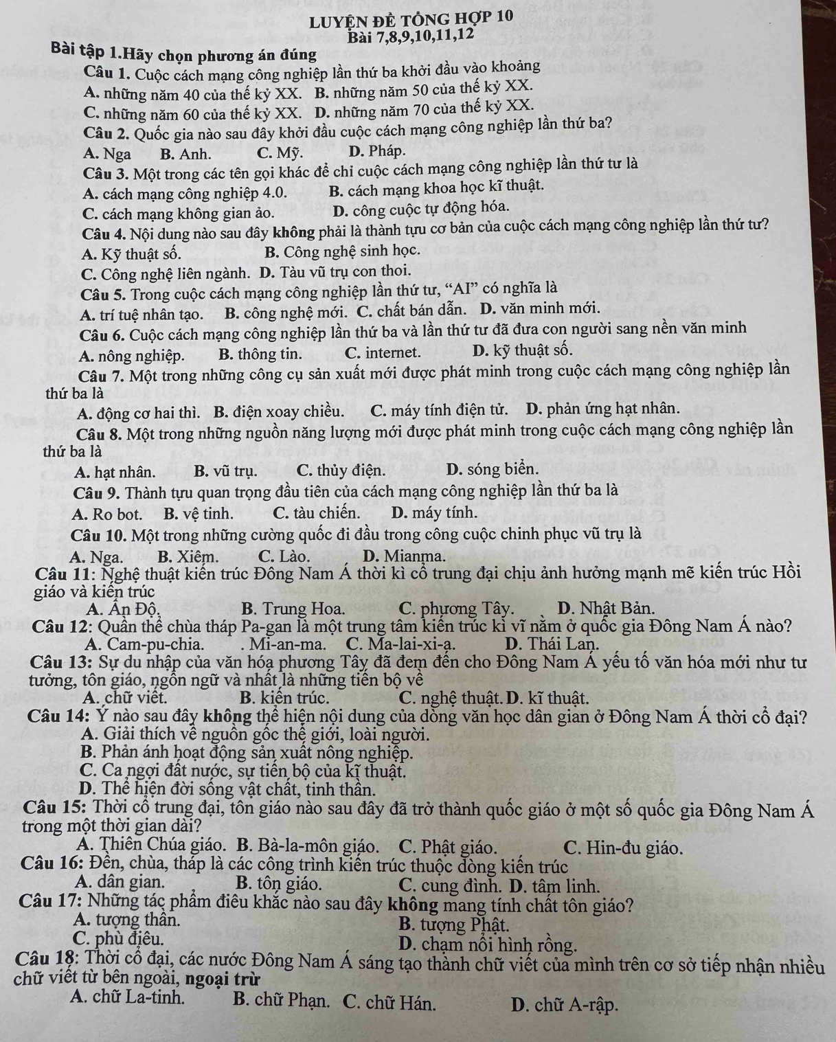 LUYỆN ĐÊ tÔNG hợp 10
Bài 7,8,9,10,11,12
Bài tập 1.Hãy chọn phương án đúng
Câu 1. Cuộc cách mạng công nghiệp lần thứ ba khởi đầu vào khoảng
A. những năm 40 của thế kỷ XX. B. những năm 50 của thế kỷ XX.
C. những năm 60 của thế kỷ XX. D. những năm 70 của thế kỷ XX.
Câu 2. Quốc gia nào sau đầy khởi đầu cuộc cách mạng công nghiệp lần thứ ba?
A. Nga B. Anh. C. Mỹ. D. Pháp.
Câu 3. Một trong các tên gọi khác để chi cuộc cách mạng công nghiệp lần thứ tư là
A. cách mạng công nghiệp 4.0. B. cách mạng khoa học kĩ thuật.
C. cách mạng không gian ảo. D. công cuộc tự động hóa.
Câu 4. Nội dung nào sau đây không phải là thành tựu cơ bản của cuộc cách mạng công nghiệp lần thứ tư?
A. Kỹ thuật số. B. Công nghệ sinh học.
C. Công nghệ liên ngành. D. Tàu vũ trụ con thoi.
Câu 5. Trong cuộc cách mạng công nghiệp lần thứ tư, “AI” có nghĩa là
A. trí tuệ nhân tạo. B. công nghệ mới. C. chất bán dẫn. D. văn minh mới.
Câu 6. Cuộc cách mạng công nghiệp lần thứ ba và lần thứ tư đã đưa con người sang nền văn minh
A. nông nghiệp. B. thông tin. C. internet. D. kỹ thuật số.
Câu 7. Một trong những công cụ sản xuất mới được phát minh trong cuộc cách mạng công nghiệp lần
thứ ba là
A. động cơ hai thì. B. điện xoay chiều. C. máy tính điện tử. D. phản ứng hạt nhân.
Câu 8. Một trong những nguồn năng lượng mới được phát minh trong cuộc cách mạng công nghiệp lần
thứ ba là
A. hạt nhân. B. vũ trụ. C. thủy điện. D. sóng biển.
Câu 9. Thành tựu quan trọng đầu tiên của cách mạng công nghiệp lần thứ ba là
A. Ro bot. B. vệ tinh. C. tàu chiến. D. máy tính.
Câu 10. Một trong những cường quốc đi đầu trong công cuộc chinh phục vũ trụ là
A. Nga. B. Xiêm. C. Lào. D. Mianma.
Câu 11: Nghệ thuật kiến trúc Đông Nam Á thời kì cổ trung đại chịu ảnh hưởng mạnh mẽ kiến trúc Hồi
giáo và kiển trúc
A. An Đô. B. Trung Hoa. C. phương Tây. D. Nhật Bản.
Câu 12: Quần thể chùa tháp Pa-gan lả một trung tâm kiến trúc kỉ vĩ nằm ở quốc gia Đông Nam Á nào?
A. Cam-pu-chia. . Mi-an-ma. C. Ma-lai-xi-a. D. Thái Lan.
Câu 13: Sự du nhập của văn hóạ phương Tây đã đem đến cho Đông Nam Á yếu tố văn hóa mới như tư
tưởng, tôn giáo, ngồn ngữ và nhất là những tiền bộ về
A. chữ việt. B. kiên trúc. C. nghệ thuật. D. kĩ thuật.
Câu 14: Ý nào sau đây không thể hiện nội dung của dồng văn học dân gian ở Đông Nam Á thời cổ đại?
A. Giải thích về nguồn gốc thệ giới, loài người.
B. Phản ánh hoạt động sản xuất nông nghiệp.
C. Ca ngợi đất nước, sự tiền bộ của kỹ thuật.
D. Thể hiện đời sống vật chất, tinh thần.
Câu 15: Thời cổ trung đại, tôn giáo nào sau đây đã trở thành quốc giáo ở một số quốc gia Đông Nam Á
trong một thời gian dài?
A. Thiên Chúa giáo. B. Bà-la-môn giáo. C. Phật giáo. C. Hin-đu giáo.
Câu 16: Đền, chùa, tháp là các công trình kiển trúc thuộc đòng kiến trúc
A. dân gian. B. tôn giáo. C. cung đình. D. tâm linh.
Câu 17: Những tác phầm điêu khắc nào sau đây không mang tính chất tôn giáo?
A. tượng thân.  B. tượng Phật.
C. phù địêu. D. chạm nổi hình rồng.
Câu 18: Thời cổ đại, các nước Đông Nam Á sáng tạo thành chữ viết của mình trên cơ sở tiếp nhận nhiều
chữ viết từ bên ngoài, ngoại trừ
A. chữ La-tinh. B. chữ Phạn. C. chữ Hán. D. chữ A-rập.