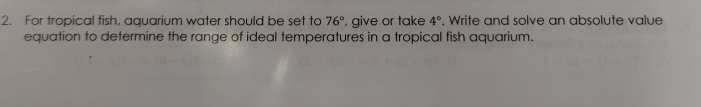 For tropical fish, aquarium water should be set to 76° , give or take 4°. Write and solve an absolute value 
equation to determine the range of ideal temperatures in a tropical fish aquarium.