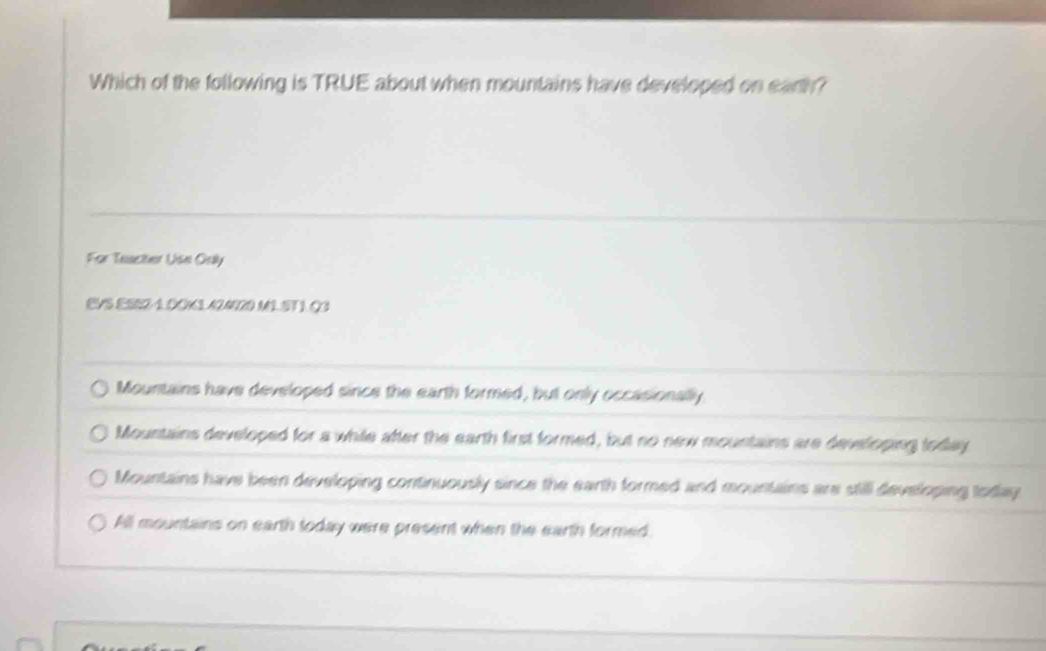 Which of the following is TRUE about when mountains have developed on earth?
For Teacher Use Orly
EVS ESS2-1.0CK3A2A20 M1 ST 1. Q3
Mountains have developed since the earth formed, but only occasionally
Mountains developed for a while after the earth first formed, but no new mountains are developing today
Mountains have been developing continuously since the earth formed and mountains are still developing today
All mountains on earth today were present when the earth formed.