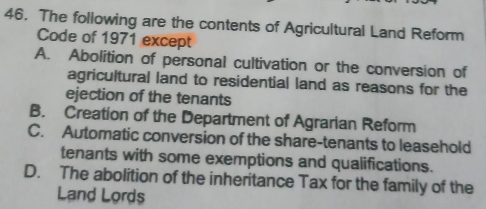 The following are the contents of Agricultural Land Reform
Code of 1971 except
A. Abolition of personal cultivation or the conversion of
agricultural land to residential land as reasons for the
ejection of the tenants
B. Creation of the Department of Agrarian Reform
C. Automatic conversion of the share-tenants to leasehold
tenants with some exemptions and qualifications.
D. The abolition of the inheritance Tax for the family of the
Land Lords