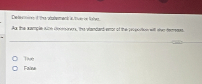 Determine if the statement is true or false.
As the sample size decreases, the standard error of the proportion will also decrease.
True
False