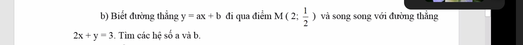 Biết đường thắng y=ax+b đi qua điểm M(2; 1/2 ) và song song với đường thẳng
2x+y=3. Tìm các hệ số a và b.