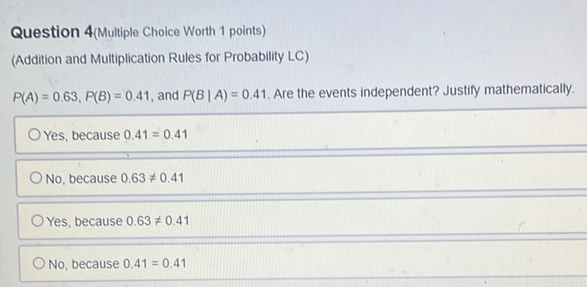 Question 4(Multiple Choice Worth 1 points)
(Addition and Multiplication Rules for Probability LC)
P(A)=0.63, P(B)=0.41 , and P(B|A)=0.41. Are the events independent? Justify mathematically.
Yes, because 0.41=0.41
No, because 0.63!= 0.41
Yes, because 0.63!= 0.41
No, because 0.41=0.41