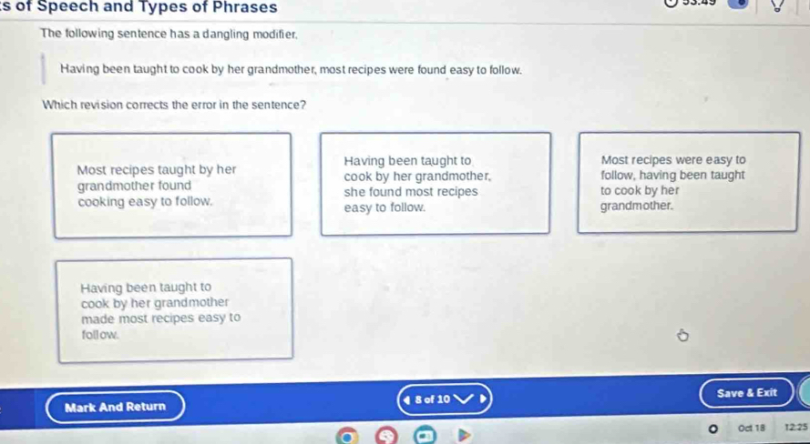 of Speech and Types of Phrases
The following sentence has a dangling modifier,
Having been taught to cook by her grandmother, most recipes were found easy to follow.
Which revision corrects the error in the sentence?
Having been taught to Most recipes were easy to
Most recipes taught by her cook by her grandmother, follow, having been taught
grandmother found she found most recipes to cook by her
cooking easy to follow. easy to follow. grandmother.
Having been taught to
cook by her grandmother
made most recipes easy to
follow.
Mark And Return ¶ 8 of 10 Save & Exit
Oct.18 12 5