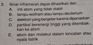 Sinar inframerah dapat dihasilkan dari . . . .
A. inti atom yang tidak stabil
B. lampu wolfram atau lampu deuterium
C. elektron yang bergetar karena dipanaskan
D. partikel berenergi tinggi yang ditembak-
kan ke atom
E. atom dan molekul dalam loncatan atau
nyala listrik