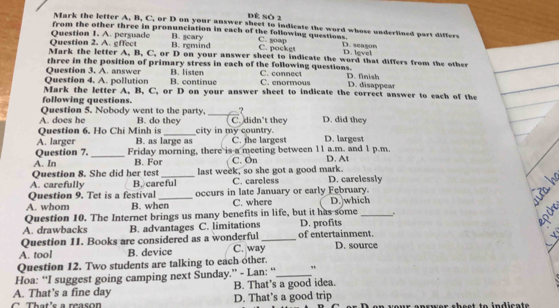 Dẻ SÓ 2
Mark the letter A, B, C, or D on your answer sheet to indicate the word whose underlined part differs
from the other three in pronunciation in each of the following questions.
Question 1. A. perguade B. scary C. soap
Question 2. A. gffect B. remind C. pocket D. seagon D. level
Mark the letter A, B, C, or D on your answer sheet to indicate the word that differs from the other
three in the position of primary stress in each of the following questions.
Question 3. A. answer B. listen C. connect D. finish
Question 4. A. pollution B. continue C. enormous D. disappear
Mark the letter A, B, C, or D on your answer sheet to indicate the correct answer to each of the
following questions.
Question 5. Nobody went to the party, _?
A. does he B. do they C. didn't they D. did they
Question 6. Ho Chi Minh is _city in my country.
A. larger B. as large as C. the largest D. largest
Question 7._ Friday morning, there is a meeting between 11 a.m. and 1 p.m.
A. In B. For C. On D. At
Question 8. She did her test_ last week, so she got a good mark.
A. carefully B. careful C. careless D. carelessly
Question 9. Tet is a festival _occurs in late January or early February.
A. whom B. when C. where D.)which
Question 10. The Internet brings us many benefits in life, but it has some _.
A. drawbacks B. advantages C. limitations D. profits
Question 11. Books are considered as a wonderful _of entertainment.
A. tool B. device C. way
D. source
Question 12. Two students are talking to each other.
Hoa: “I suggest going camping next Sunday.” - Lan: “_ ”
A. That’s a fine day B. That’s a good idea.
C That's a reason D. That’s a good trip