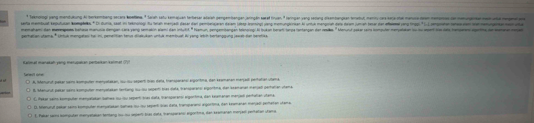 Teknologi yang mendukung Al berkembang secara kontinu. ² Salah satu kemajuan terbesar adalah pengembangan jaringán saraf tiruan. ² Jaringan yang sedang dikembangkan tersebut, meniru cara kerja otak manusia dalam memproses dan memungkinkan mesin undiak mengemail pola
serta membuat keputusan kompleks. * Di dunia, saat ini teknologi itu telah menjadi dasar dari pembelajaran dalam (deep (learning) yang memungkinkan Al untuk mengolah data dalam jumlah besar dan efislns yang tingi.  [-, pengolahan ahasa lami alah memungkinkan mesin untua
memahami dan merespons bahasa manusia dengan cara yang semakin alami dan intuitif.º Namun, pengembangan teknologi Al bukan berarti tanpa tantangan dan resiko. ” Menurut pakar sains komputer menyatakan (su-su seperi blas data, transparani alguritma, dan keamanan menjad
perhatian utama. * Untuk mengatasi hai ini, penelitian terus dilakukan untuk membuat Al yang lebih bertanggung jawab dan beretika
Select one:
A. Menurut pakar sains komputer menyatakan, isu-isu seperti bias data, transparansi algoritma, dan keamanan menjadi perhatian utama.
B. Menurut pakar sains komputer menyatakan tentang isu-isu seperti bias data, transparansi algoritma, dan keamanan menjadi perhatian utama.
C. Pakar sains komputer menyatakan bahwa isu-isu seperti bias data, transparansi algoritma, dan keamanan menjadi perhatian utama.
D. Menurut pakar sains komputer menyatakan bahwa isu-isu seperti bías data, transparansi algoritma, dan keamanan menjadi perhatian utama.
E. Pakar sains komputer menyatakan tentang isu-isu seperti bias data, transparansi algoritma, dan keamanan menjadi perhatian utama