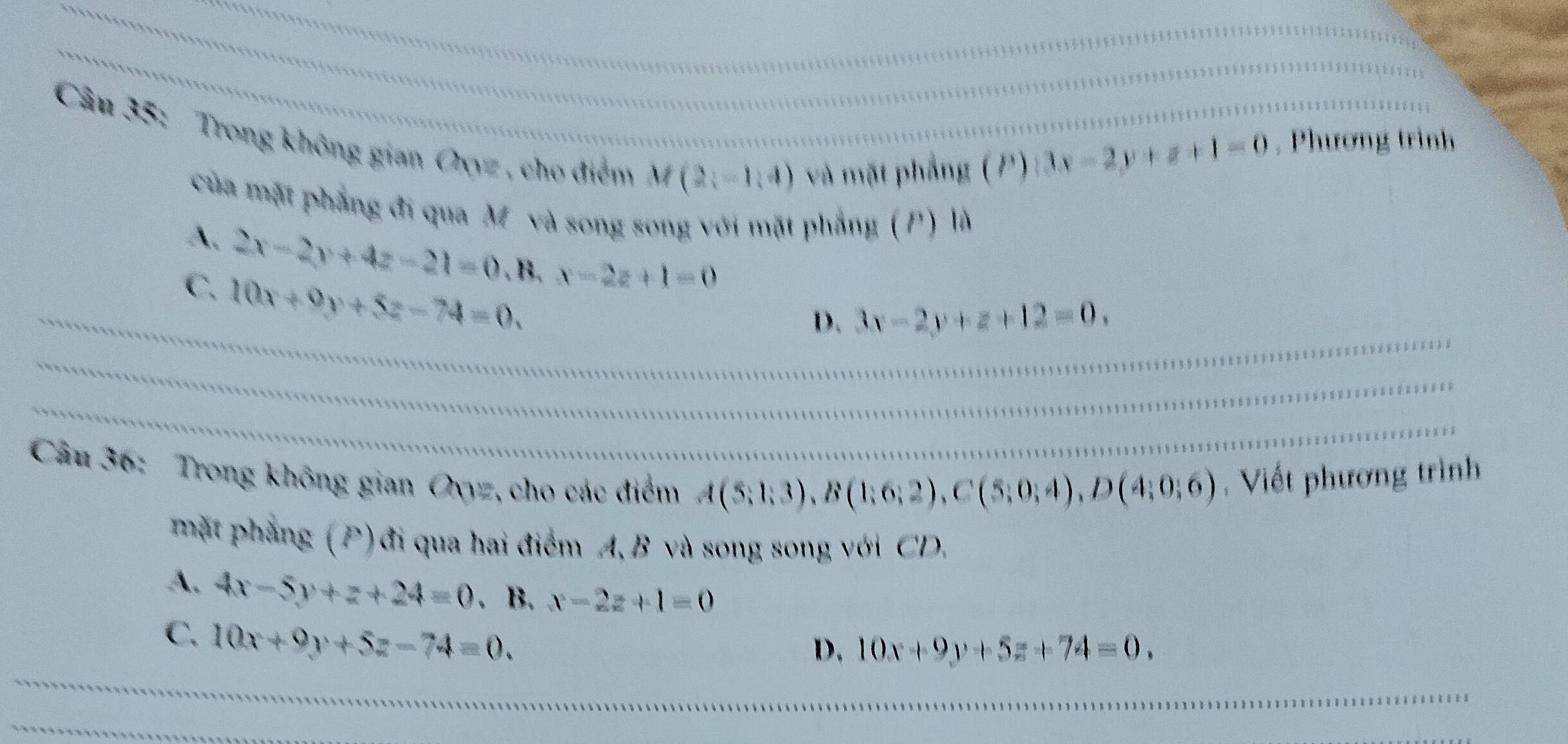 Trong không gian Oxyz , cho điểm M(2,-1,4) và mặt phẳng (P)
|3x-2y+z+1=0 , Phương trình
của mặt phẳng đi qua M và song song với mặt phẳng (P) là
A. 2x-2y+4z-21=0. B. x-2z+1=0
C. 10x+9y+5z-74=0.
_D. 3x-2y+z+12=0. 
_
_
Câu 36: Trong không gian Oyyz, cho các điểm
A(5;1;3), B(1;6;2), C(5;0;4), D(4;0;6). Viết phương trình
mặt phẳng (P)đi qua hai điểm A, B và song song với CD.
A. 4x-5y+z+24=0. B. x-2z+1=0
C. 10x+9y+5z-74=0. 
_
D, 10x+9y+5z+74=0. 
__
_
_
_
_