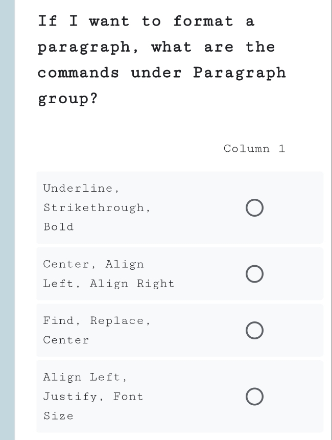 If I want to format a 
paragraph, what are the 
commands under Paragraph 
group? 
Column 1 
Underline, 
Strikethrough, 
Bold 
Center, Align 
Left, Align Right 
Find, Replace, 
Center 
Align Left, 
Justify, Font 
Size