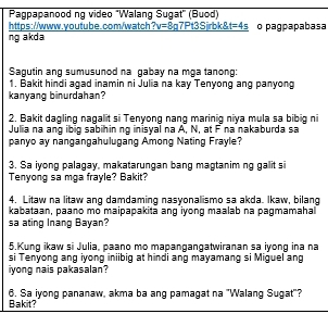 Pagpapanood ng video "Walang Sugat" (Buod) 
https://www.youtube.com/watch v=8 g7Pt3Sjrbk& t=4s 
ng akda o pagpapabasa 
Sagutin ang sumusunod na gabay na mga tanong: 
1. Bakit hindi agad inamin ni Julia na kay Tenyong ang panyong 
kanyang binurdahan? 
2. Bakit dagling nagalit si Tenyong nang marinig niya mula sa bibig ni 
Julia na ang ibig sabihin ng inisyal na A, N, at F na nakaburda sa 
panyo ay nangangahulugang Among Nating Frayle? 
3. Sa iyong palagay, makatarungan bang magtanim ng galit si 
Tenyong sa mga frayle? Bakit? 
4. Litaw na litaw ang damdaming nasyonalismo sa akda. Ikaw, bilang 
kabataan, paano mo maipapakita ang iyong maalab na pagmamahal 
sa ating Inang Bayan? 
5.Kung ikaw si Julia, paano mo mapangangatwiranan sa iyong ina na 
si Tenyong ang iyong iniibig at hindi ang mayamang si Miguel ang 
iyong nais pakasalan? 
Bakit? 6. Sa iyong pananaw, akma ba ang pamagat na 'Walang Sugat'?