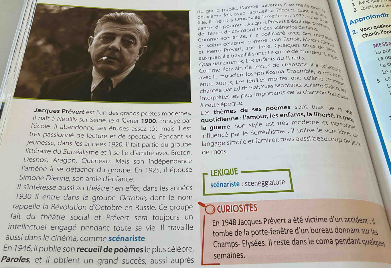 Avec queis 
grand public. L'année suivante, il se marie pour la 3 Quels sont les
uxième fois avec Jacqueline Tricotet, dont il a une
le. Il meurt à Omonville-la-Petite en 1977, suite à un Approfondir
ncer du poumon. Jacques Prévert a écrit des poèmes
s textes de chansons et des scénarios de films
2. Voici quelqu
Choisis l'opt
omme scénariste, il a collaboré avec des metteurs
scène célèbres, comme Jean Renoir, Marcel Carner
MESSA
t Pierre Prévert, son frère. Quelques titres de films
La por
uxquels il a travaillé sont : Le crime de monsieur Lange
uai des brumes, Les enfants du Paradis.
La po
La c
Comme écrivain de textes de chansons, il a collaboré
Le 
vec le musicien Joseph Kosma. Ensemble, ils ont écrit
ntre autres, Les feuilles mortes, une célèbre chanson
s Le
1 
hantée par Edith Piaf, Yves Montand, Juliette Gréco, les
nterprètes les plus importants de la chanson française 
cette époque.
Jacques Prévert est l'un des grands poètes modernes. Les thèmes de ses poèmes sont tirés de la vie
Il naît à Neuilly sur Seine, le 4 février 1900. Ennuyé par  quotidienne : l'amour, les enfants, la liberté, la paix,
l'école, il abandonne ses études assez tôt, mais il est la guerre. Son style est très moderne et personnel
très passionné de lecture et de spectacle. Pendant sa  influencé par le Surréalisme : il utilise le vers libre, un
jeunesse, dans les années 1920, il fait partie du groupe  langage simple et familier, mais aussi beaucoup de jeux
littéraire du Surréalisme et il se lie d'amitié avec Breton, de mots.
Desnos, Aragon, Queneau. Mais son indépendance
l'amène à se détacher du groupe. En 1925, il épouse LEXIQUE
Simone Dienne, son amie d’enfance.
Il s'intéresse aussi au théâtre ; en effet, dans les années  scénariste : sceneggiatore 
1930 il entre dans le groupe Octobre, dont le nom
rappelle la Révolution d'Octobre en Russie. Ce groupe )  CURIOSITES
fait du théâtre social et Prévert sera toujours un
intellectuel engagé pendant toute sa vie. Il travaille  En 1948 Jacques Prévert a été victime d'un accident : il
aussi dans le cinéma, comme scénariste.  tombe de la porte-fenêtre d'un bureau donnant sur les
En 1946, il publie son recueil de poèmes le plus célèbre,  Champs- Elysées. Il reste dans le coma pendant quelques
Paroles, et il obtient un grand succès, aussi auprès semaines.