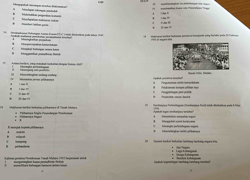 1249 SULIT III membincangkan isu perhubungan luar negeri
Mengapakah rancangan tersebut dilaksanakan?
IV membatalkan kuasa veto Pesuruhjaya Tinggi
A Mendapat sokongan penduduk
A I dan II
B Melemahkan pergerakan komunis
C Mendapatkan maklumat risikan B I dan IV
D Memberí latíhan geríla
C II dan III
D III dan IV
14 Jawatankuasa Hubungan Antara Kaum (CLC ) telah ditubuhkan pada tahun 1949.
Apakah matlamat penubuhan jawatankuasa terscbut? 18 Maklumat berikut berkaitan peristiwa bersejarah yang berlaku pada 20 Februari
A Meningkatkan perpaduan  1956 di negara kita
B Mempercepatkan kemerdekaan
C Mengkaji hubungan antara kaum
D Menggantikan pentadbiran British
15 Antara berikut, yang manakah berkaitan dengan Sistem Ahli?
l Merangka perlembagaan
I Memegang satu portíolio
III Mencadangkan undang-undang Banda Hilir, Melaka
IV Memantau proses pilíhanraya Apakah peristiwa tersebut?
A I dan II A Pengumuman tarikh kemerdekaan
B I dan IV
B Pelaksanaan kempen pilihan raya
C II dan III C Penggabungan parti politik
D III dan IV D Penamatan zaman darurat
16  Maklumat berikut berkaitan pilihanraya di Tanah Melayu. 19 Suruhanjaya Perlembagaan (Suruhanjaya Reid) telah ditubuhkan pada 8 Mac
1956.
Pilihanraya Majlis Perundangan Persekutuan Apakah tugas surahanjaya tersebut?
Pilihanraya Negeri A Menentukan sempadan negeri
X B Menggubal syarat kerakyatan
X merujuk kepada pilihanraya C Merangka perlembagaan negara
A mukim D Mencadangkan tarikh pilihanraya
B wilayah
C kampung 20 Senarai berikut berkaitan lambang-lambang negara kita.
D perbandaran Jata Negara
Lagu Kebangsaan
Bunga Kebangsaan
Kabinet pertama Persekutuan Tanah Melayu 1955 berperanan untuk Bendera Kebangsaan
Imengurangkan kuasa pentadbíran British Apakah kepentingan lambang-lambang tersebut?
II memelihara hubungan harmoni antara kaum
"
12