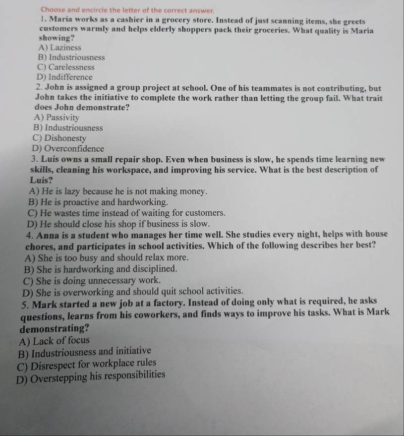 Choose and encircle the letter of the correct answer.
1. Maria works as a cashier in a grocery store. Instead of just scanning items, she greets
customers warmly and helps elderly shoppers pack their groceries. What quality is Maria
showing?
A) Laziness
B) Industriousness
C) Carelessness
D) Indifference
2. John is assigned a group project at school. One of his teammates is not contributing, but
John takes the initiative to complete the work rather than letting the group fail. What trait
does John demonstrate?
A) Passivity
B) Industriousness
C) Dishonesty
D) Overconfidence
3. Luis owns a small repair shop. Even when business is slow, he spends time learning new
skills, cleaning his workspace, and improving his service. What is the best description of
Luis?
A) He is lazy because he is not making money.
B) He is proactive and hardworking.
C) He wastes time instead of waiting for customers.
D) He should close his shop if business is slow.
4. Anna is a student who manages her time well. She studies every night, helps with house
chores, and participates in school activities. Which of the following describes her best?
A) She is too busy and should relax more.
B) She is hardworking and disciplined.
C) She is doing unnecessary work.
D) She is overworking and should quit school activities.
5. Mark started a new job at a factory. Instead of doing only what is required, he asks
questions, learns from his coworkers, and finds ways to improve his tasks. What is Mark
demonstrating?
A) Lack of focus
B) Industriousness and initiative
C) Disrespect for workplace rules
D) Overstepping his responsibilities