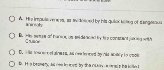 A. His impulsiveness, as evidenced by his quick killing of dangerous
animals
B. His sense of humor, as evidenced by his constant joking with
Crusoe
C. His resourcefulness, as evidenced by his ability to cook
D. His bravery, as evidenced by the many animals he killed