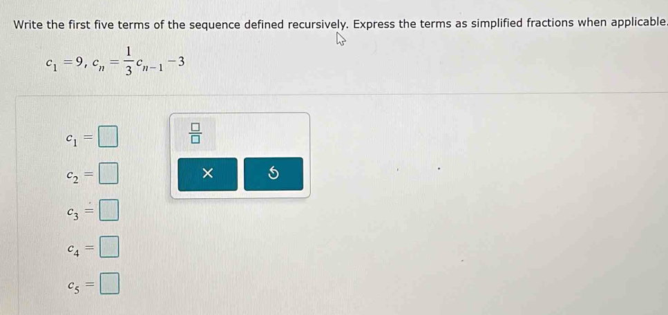 Write the first five terms of the sequence defined recursively. Express the terms as simplified fractions when applicable
c_1=9, c_n= 1/3 c_n-1-3
c_1=□  □ /□  
c_2=□
×
c_3=□
c_4=□
c_5=□