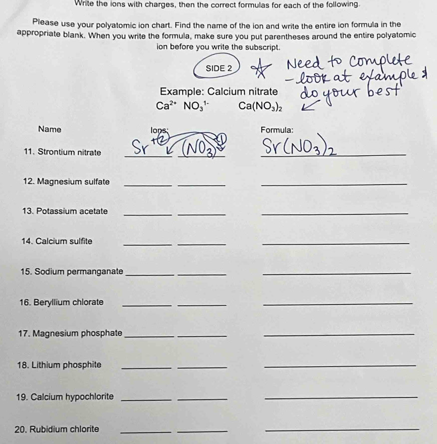 Write the ions with charges, then the correct formulas for each of the following. 
Please use your polyatomic ion chart. Find the name of the ion and write the entire ion formula in the 
appropriate blank. When you write the formula, make sure you put parentheses around the entire polyatomic 
ion before you write the subscript. 
SIDE 2 
Example: Calcium nitrate
Ca^(2+)NO_3^((1-) Ca(NO_3))_2
Name lons Formula: 
_ 
11. Strontium nitrate_ 
_ 
12. Magnesium sulfate_ 
_ 
_ 
13. Potassium acetate_ 
_ 
_ 
14. Calcium sulfite_ 
_ 
_ 
15. Sodium permanganate_ 
_ 
_ 
16. Beryllium chlorate_ 
_ 
_ 
17. Magnesium phosphate_ 
_ 
_ 
18. Lithium phosphite_ 
_ 
_ 
19. Calcium hypochlorite_ 
_ 
_ 
20. Rubidium chlorite_ 
_ 
_