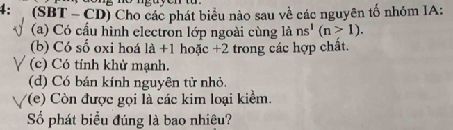 4: (SBT - CD) Cho các phát biểu nào sau về các nguyên tố nhóm IA: 
(a) Có cấu hình electron lớp ngoài cùng là ns^1(n>1). 
(b) Có số oxi hoá 1a+1 hoặc +2 trong các hợp chất. 
(c) Có tính khử mạnh. 
(d) Có bán kính nguyên tử nhỏ. 
'(e) Còn được gọi là các kim loại kiềm. 
Số phát biểu đúng là bao nhiệu?