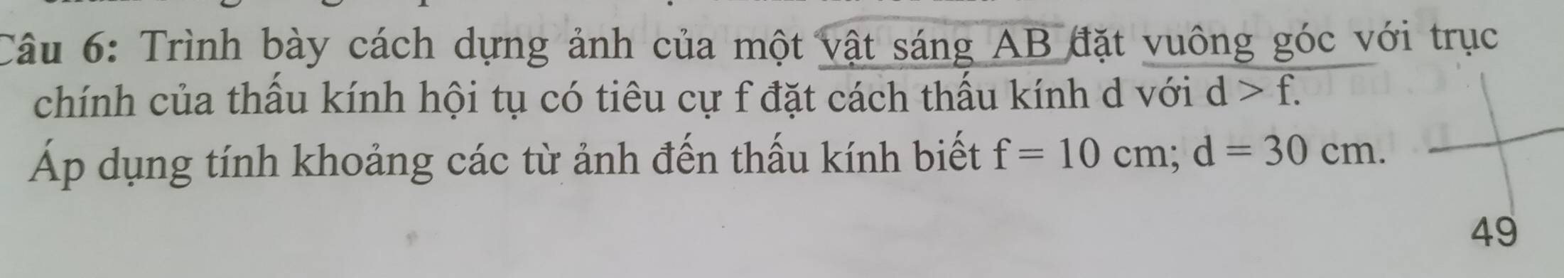 Trình bày cách dựng ảnh của một vật sáng AB đặt vuông góc với trục 
chính của thấu kính hội tụ có tiêu cự f đặt cách thấu kính d với d>f. 
Áp dụng tính khoảng các từ ảnh đến thấu kính biết f=10cm; d=30cm. 
49