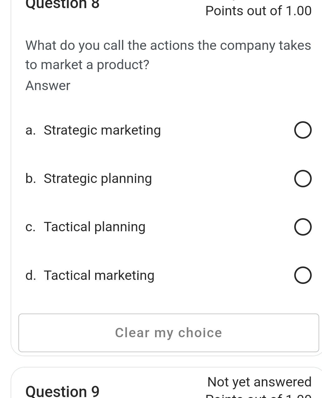 Points out of 1.00
What do you call the actions the company takes
to market a product?
Answer
a. Strategic marketing
b. Strategic planning
c. Tactical planning
d. Tactical marketing
Clear my choice
Question 9
Not yet answered