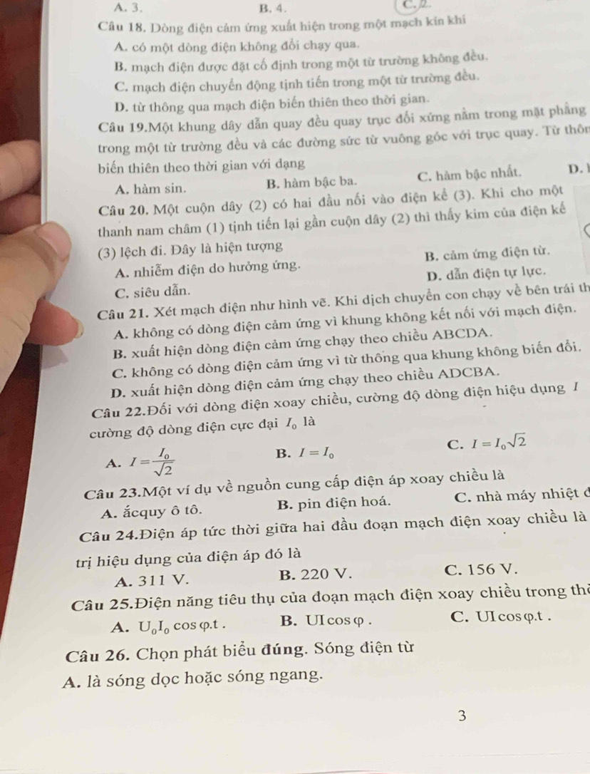 A. 3. B. 4. C. 2.
Câu 18. Dòng điện cảm ứng xuất hiện trong một mạch kín khi
A. có một dòng điện không đổi chạy qua.
B. mạch điện được đặt cố định trong một từ trường không đều.
C. mạch điện chuyển động tịnh tiến trong một từ trường đều.
D. từ thông qua mạch điện biến thiên theo thời gian.
Câu 19.Một khung dây dẫn quay đều quay trục đối xứng nằm trong mặt phẳng
trong một từ trường đều và các đường sức từ vuông góc với trục quay. Từ thôn
biến thiên theo thời gian với dạng
A. hàm sin. B. hàm bậc ba. C. hàm bậc nhất. D. 
Câu 20. Một cuộn dây (2) có hai đầu nối vào điện kể (3). Khi cho một
thanh nam châm (1) tịnh tiến lại gần cuộn dây (2) thì thấy kim của điện kế
(3) lệch đi. Đây là hiện tượng
A. nhiễm điện do hưởng ứng. B. cảm ứng điện từ.
D. dẫn điện tự lực.
C. siêu dẫn.
Câu 21. Xét mạch điện như hình vẽ. Khi dịch chuyển con chạy về bên trái th
A. không có dòng điện cảm ứng vì khung không kết nối với mạch điện.
B. xuất hiện dòng điện cảm ứng chạy theo chiều ABCDA.
C. không có dòng điện cảm ứng vì từ thông qua khung không biến đổi.
D. xuất hiện dòng điện cảm ứng chạy theo chiều ADCBA.
Câu 22.Đối với dòng điện xoay chiều, cường độ dòng điện hiệu dụng 1
cường độ dòng điện cực đại I_0 là
C. I=I_0sqrt(2)
A. I=frac I_0sqrt(2)
B. I=I_0
Câu 23.Một ví dụ về nguồn cung cấp điện áp xoay chiều là
A. ắcquy ô tô. B. pin điện hoá. C. nhà máy nhiệt ở
Câu 24.Điện áp tức thời giữa hai đầu đoạn mạch điện xoay chiều là
trị hiệu dụng của điện áp đó là
A. 311 V. B. 220 V. C. 156 V.
Câu 25.Điện năng tiêu thụ của đoạn mạch điện xoay chiều trong thờ
A. U_0I_0 cos φ.t . B. UIcosφ . C. UI cos φ.t .
Câu 26. Chọn phát biểu đúng. Sóng điện từ
A. là sóng dọc hoặc sóng ngang.
3