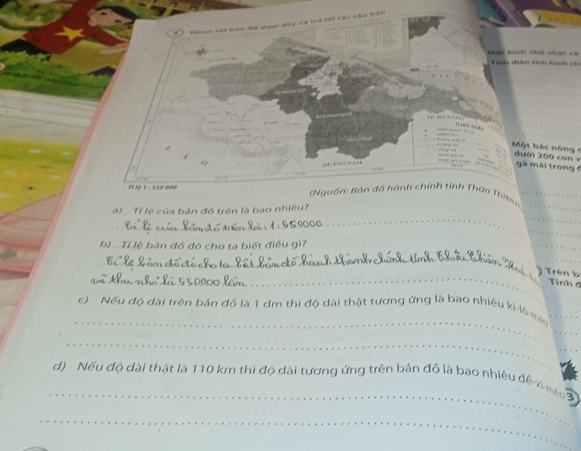 Quan sát bản đồ dưới đây và trà lới các cầu hồi 
Mạt hình chú nho 
Tinh diện tích hình ch 
a 


Một bá c nông = 
dưới 200 con y 
。 
a 
gà mái trong 6
ilệ 1 : 550 000 ( Nguồn: Bản đồ hành chính tỉnh Thứa Thiên h__ 
_ 
a) Tỉ lệ của bản đồ trên là bao nhiêu? 
_ 
_ 
_ 
b) Tỉ lệ bản đồ đó cho ta biết điều gì? 
_ 
__ 
_ 
Trên bị 
Tính đ 
_ 
c) Nếu độ dài trên bản đồ là 1 dm thì độ dài thật tương ứng là bao nhiêu ki-lô mé_ 
_ 
_ 
_ 
_ 
d) Nếu độ dài thật là 110 km thì độ dài tương ứng trên bản đồ là bao nhiêu để 4 nm 3
_