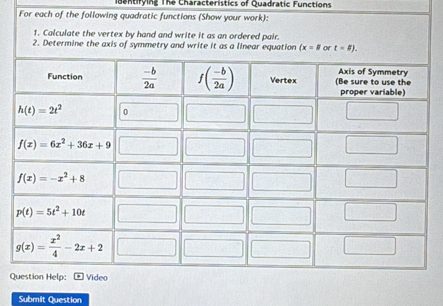 identifying The Characteristics of Quadratic Functions
For each of the following quadratic functions (Show your work):
1. Calculate the vertex by hand and write it as an ordered pair.
2. Determine the axis of symmetry and write it as a linear equation (x=# or t=# ).
Q
Submit Question