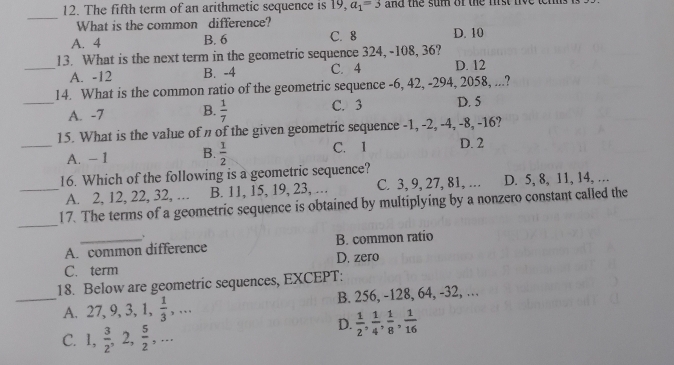 The fifth term of an arithmetic sequence is 19, a_1=3 and the sum of the mi s t 
_
What is the common difference?
A. 4 B. 6 C. 8 D. 10
13. What is the next term in the geometric sequence 324, -108, 36?
_A. -12 B. -4 C. 4 D. 12
14. What is the common ratio of the geometric sequence -6, 42, -294, 2058, ...?
_A. -7 B.  1/7  C. 3 D. 5
15. What is the value of n of the given geometric sequence -1, -2, -4, -8, -16?
C. 1
_A. - 1 B.  1/2  D. 2
16. Which of the following is a geometric sequence?
_A. 2, 12, 22, 32, ... B. 11, 15, 19, 23, … C. 3, 9, 27, 81, ... D. 5, 8, 11, 14, …
_
17. The terms of a geometric sequence is obtained by multiplying by a nonzero constant called the
A. common difference B. common ratio
C. term D. zero
18. Below are geometric sequences, EXCEPT:
_A. 27, 9, 3, 1,  1/3 ,... B. 256, -128, 64, -32, …
C. 1,  3/2 , 2,  5/2 ,...
D.  1/2 ,  1/4 ,  1/8 ,  1/16 