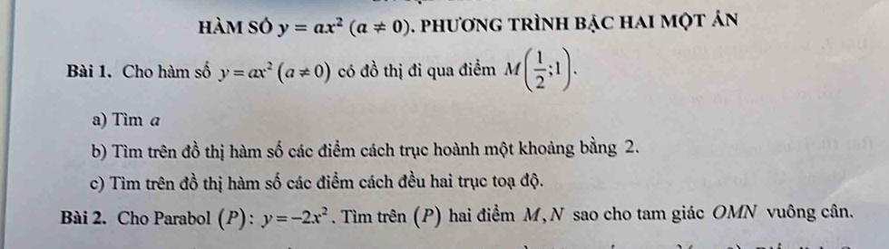 hàm só y=ax^2(a!= 0) 1. phương trình bạc hai một ản 
Bài 1. Cho hàm số y=ax^2(a!= 0) có đồ thị đi qua điểm M( 1/2 ;1). 
a) Tìm a
b) Tìm trên đồ thị hàm số các điểm cách trục hoành một khoảng bằng 2. 
c) Tìm trên đồ thị hàm số các điểm cách đều hai trục toạ độ. 
Bài 2. Cho Parabol (P) : y=-2x^2. Tìm trên (P) hai điểm M, N sao cho tam giác OMN vuông cân.