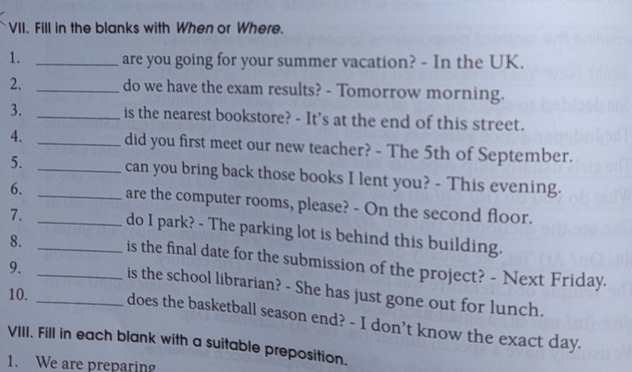 Fill in the blanks with When or Where. 
1._ 
are you going for your summer vacation? - In the UK. 
2. _do we have the exam results? - Tomorrow morning. 
3. _is the nearest bookstore? - It's at the end of this street. 
4. _did you first meet our new teacher? - The 5th of September. 
5. _can you bring back those books I lent you? - This evening. 
6._ 
are the computer rooms, please? - On the second floor. 
7._ 
do I park? - The parking lot is behind this building. 
8._ 
is the final date for the submission of the project? - Next Friday. 
9._ 
is the school librarian? - She has just gone out for lunch. 
10._ 
does the basketball season end? - I don’t know the exact day. 
VIII. Fill in each blank with a suitable preposition. 
1. We are preparing