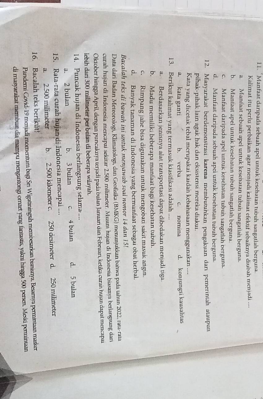 “Manfaat darıpada sebuah apel untuk kesehatan tubuh sangatlah berguna
Kalimat itu perlu perbaikan agar menjadi kalimat efektif sebaiknya diubah menjadi ....
a. Manfaat sebuah apel untuk kesehatan tubun sangatlah berguna.
b. Manfaat apel untuk kesehatan tubuh sangatlah berguna.
c. Manfaat daripada apel untuk kesehatan tubun sangatlah berguna.
d. Manfaat daripada sebuah apel untuk kesehatan tubuh berguna.
12. Masyarakat berdemonstrasi karena membutunkan pengakuan darı pemerintah ataupun
pihak-pihak lain agak hak dan eksistensi mereka diakui.
Kata yang dicetak tebal merupakai kaidan kebahasaan menggunakan ....
a. kata ganti b. verba c. nomina d. konjungsi kausalitas
13. Berikut kalimat yang termasuk kiasifikasi adalah ....
a. Berdasarkan jenisnya alat transportasi dapat dibedakan menjadi tiga.
b. Madu memiliki beberapa manfaat bagi kesehatan tubuh.
c. Rimpang jahe bisa digunakan untuk mengobati sakit masuk angin.
d. Banyak tanaman di Indonesia yang bermanfaat sebagai obat herbal.
Bacalah teks di bawah ini untuk menjawab soal nomor 14 dan 15!
Data dari Badan Meteorologi, Klimatologi, dan Geofisika (BMKG) menunjukkan bahwa pada tahun 2022, rata-rata
curah hujan di Indonesia mencapai sekitar 2.500 milimeter. Musım hujan di Indonesia biasanya berlangsung dari
Oktober hingga April, dengan puncaknya terjadi pada bulan Januari dan Februarı, ketika curań hujan dapat mencapai
lebih dari 300 milimeter per bulan di beberapa wilayah.
14. Puncak hujan di Indonesia berlangsung selama ....
a. 2 bulan b. 3 bulan c 4 buian d. 5 bulan
15. Rata-rata curah hujan di Indonesia mencapai ....
a. 2.500 milimeter b. 2.500 kilometer c. 250 desimeter d. 250 milimeter
16. Bacalah teks berikut!
Panderni Covid-19 menjadi momentum bagi Sri Wigatiningsih membesarkan bisnisnya. Besarnya permintaan masker
di masyarakat membuat dia mampu mengantongi omzet yang fantastis, yakni hingga 500 persen. Meski permintaan