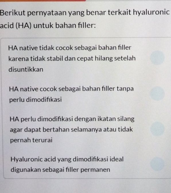 Berikut pernyataan yang benar terkait hyaluronic
acid (HA) untuk bahan fıller:
HA native tidak cocok sebagai bahan fıller
karena tidak stabil dan cepat hilang setelah 
disuntikkan
HA native cocok sebagai bahan fıller tanpa
perlu dimodińıkasi
HA perlu dimodińıkasi dengan ikatan silang
agar dapat bertahan selamanya atau tidak
pernah terurai
Hyaluronic acid yang dimodifıkasi ideal
digunakan sebagai fıller permanen