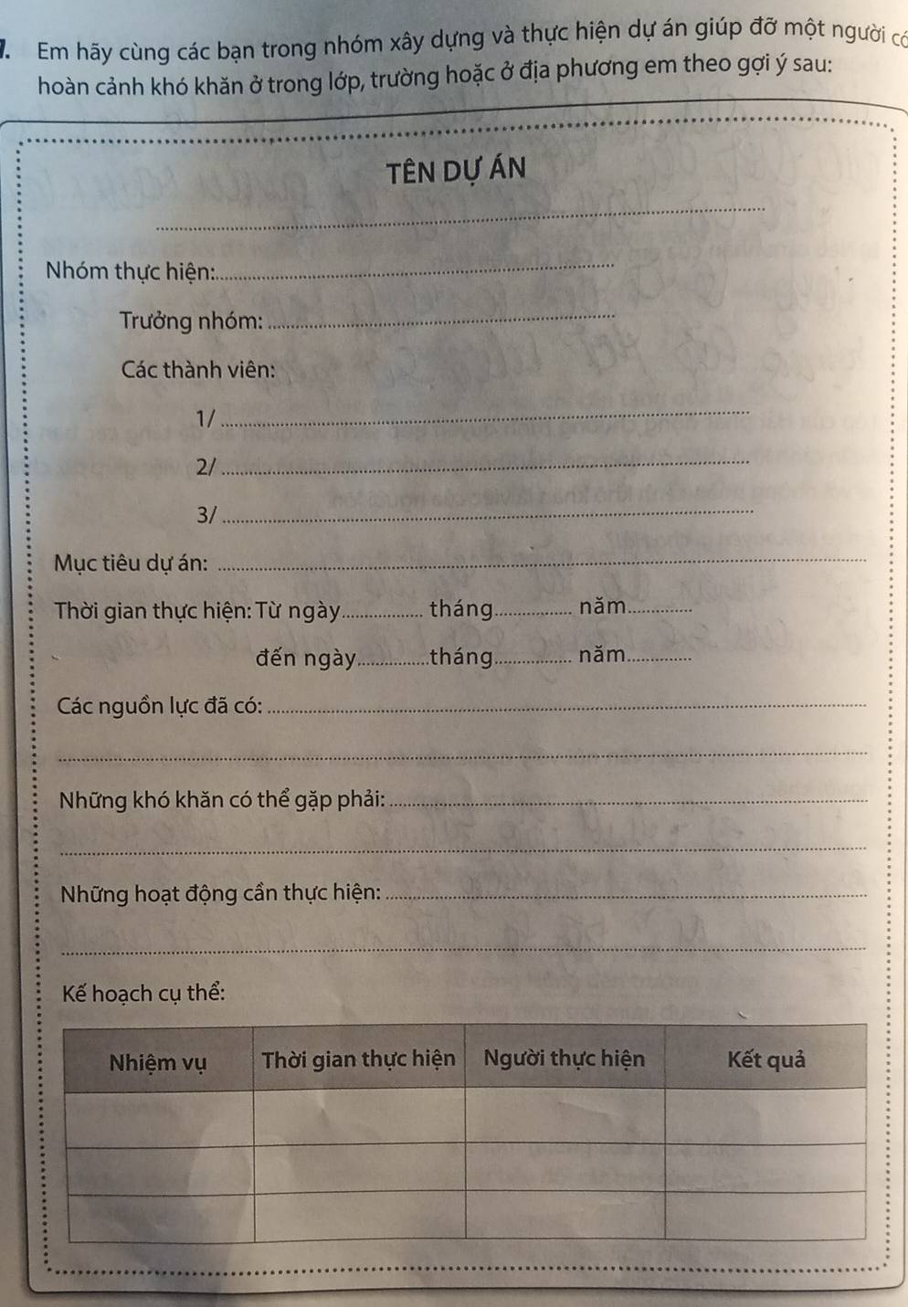 Em hãy cùng các bạn trong nhóm xây dựng và thực hiện dự án giúp đỡ một người có 
hoàn cảnh khó khăn ở trong lớp, trường hoặc ở địa phương em theo gợi ý sau: 
tÊN Dự Án 
_ 
Nhóm thực hiện: 
_ 
Trưởng nhóm: 
_ 
Các thành viên: 
1/ 
_ 
2/ 
_ 
3/_ 
Mục tiêu dự án: 
_ 
Thời gian thực hiện: Từ ngày _tháng_ năm_ 
đến ngày _tháng _năm_ 
Các nguồn lực đã có:_ 
_ 
Những khó khăn có thể gặp phải:_ 
_ 
Những hoạt động cần thực hiện:_ 
_ 
Kế hoạch cụ thể: