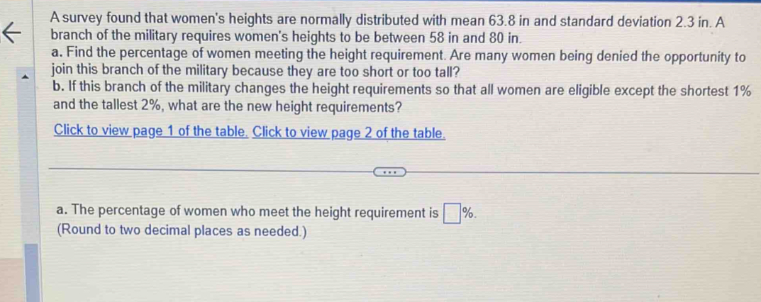 A survey found that women's heights are normally distributed with mean 63.8 in and standard deviation 2.3 in. A 
branch of the military requires women's heights to be between 58 in and 80 in. 
a. Find the percentage of women meeting the height requirement. Are many women being denied the opportunity to 
join this branch of the military because they are too short or too tall? 
b. If this branch of the military changes the height requirements so that all women are eligible except the shortest 1%
and the tallest 2%, what are the new height requirements? 
Click to view page 1 of the table. Click to view page 2 of the table. 
a. The percentage of women who meet the height requirement is □ %. 
(Round to two decimal places as needed.)