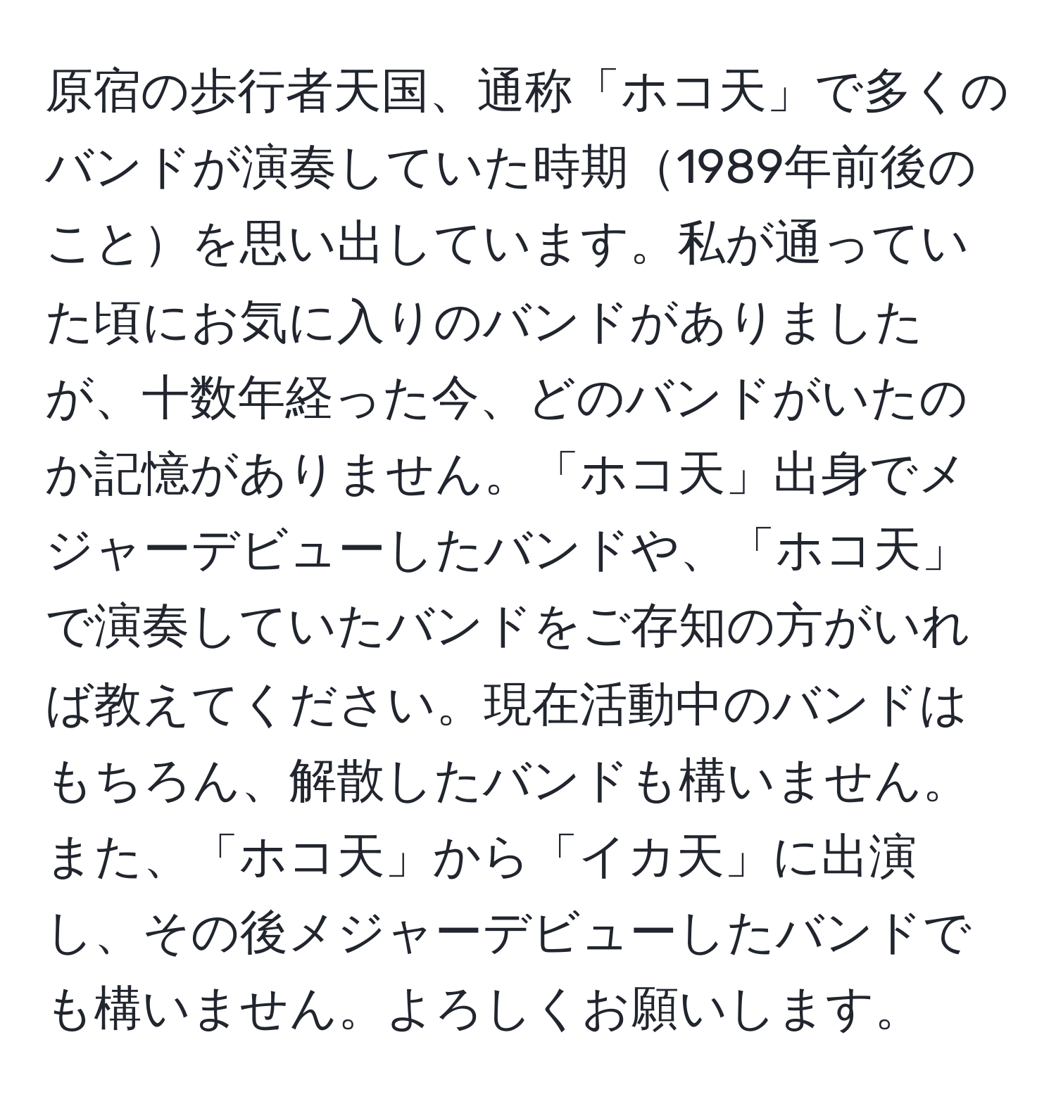 原宿の歩行者天国、通称「ホコ天」で多くのバンドが演奏していた時期1989年前後のことを思い出しています。私が通っていた頃にお気に入りのバンドがありましたが、十数年経った今、どのバンドがいたのか記憶がありません。「ホコ天」出身でメジャーデビューしたバンドや、「ホコ天」で演奏していたバンドをご存知の方がいれば教えてください。現在活動中のバンドはもちろん、解散したバンドも構いません。また、「ホコ天」から「イカ天」に出演し、その後メジャーデビューしたバンドでも構いません。よろしくお願いします。