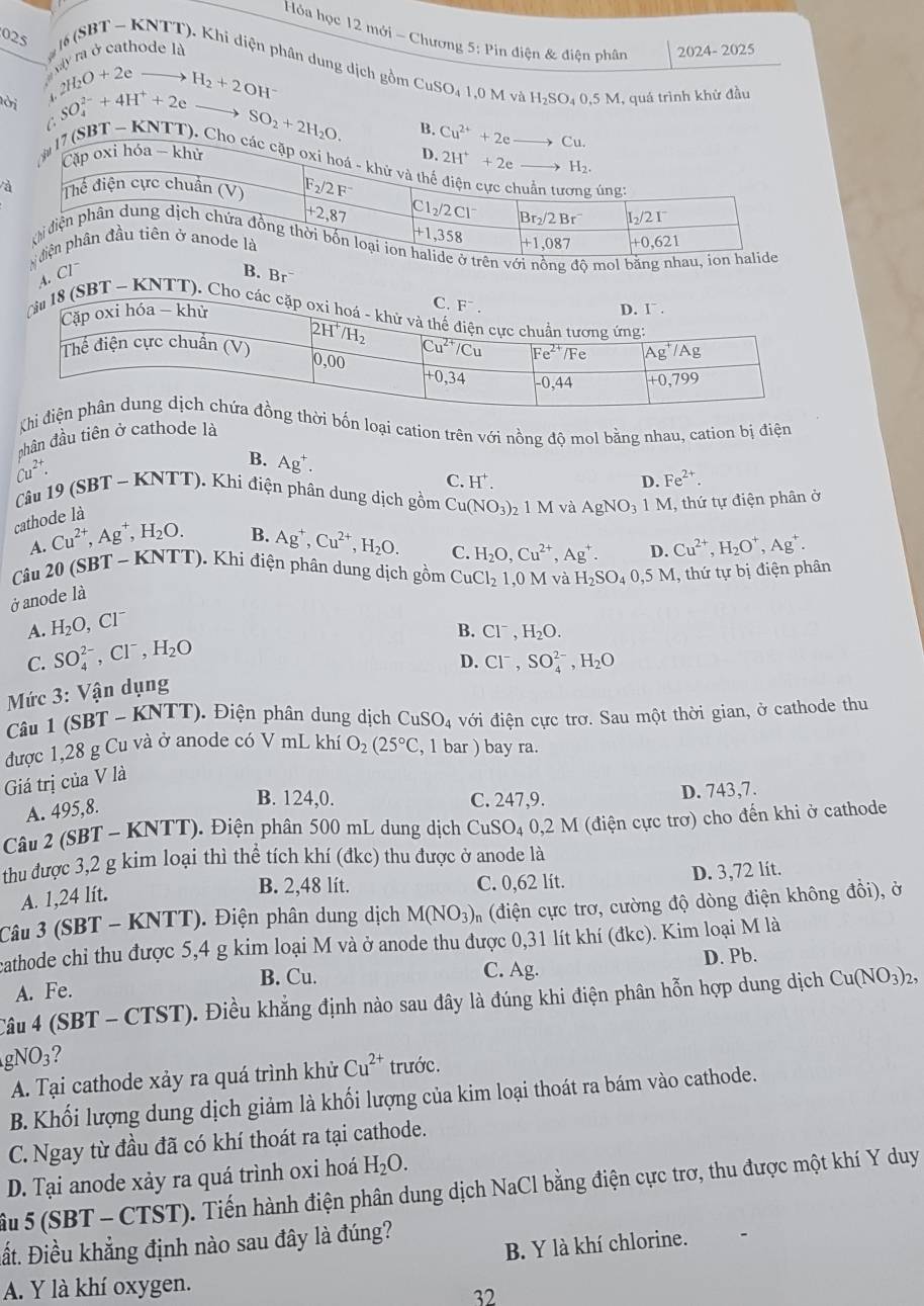 Hóa học 12 mới - Chương 5: Pin điện & điện phân
Kay rà ở cathode là 2024- 2025
025 # 16 (SBT ~ KNTT). Khi diện phân dung dịch gồm CuSO4 1,0 M vi
2H_2O+2e
ời SO_4^((2-)+4H^+)+2e H_2+2OH^-
H_2SO_40,5M
C I, quá trình khử đầu
SO_2+2H_2O.
à
ên với nồng độ mo au
4. Cl B. Br
C. F^-.
Tău 18 (SBT ~ KNTT). Cho các cặp oxi 
Khi đời bốn loại cation trên với nồng độ mol bằng nhau, cation bị điện
hân đầu tiên ở cathode là
Cu^(2+)
B. Ag^+.
C. H^+. D. Fe^(2+).
Câu 19 (SBT - KNTT). Khí điện phân dung dịch gồm Cu(NO_3): 1 M và AgNO_31M I, thứ tự điện phân ở
cathode là
A. Cu^(2+),Ag^+,H_2O. B.
Câu 20 (SBT - KNTT). Khi điện phân dung dịch gồm CuCl_2 1.0 M và H_2SO_40,5M , thứ tự bị điện phân
ở anode là Ag^+,Cu^(2+),H_2O.
C. H_2O,Cu^(2+),Ag^+. D. Cu^(2+),H_2O^+,Ag^+.
A. H_2O,Cl^-
B. Cl^-,H_2O.
C. SO_4^((2-),Cl^-),H_2O
D. Cl^-,SO_4^((2-),H_2)O
Mức 3: Vận dụng
Câu 1 (SBT -KNTT) Điện phân dung dịch CuSO_4 với điện cực trơ. Sau một thời gian, ở cathode thu
được 1,28 g Cu và ở anode có V mL khí O_2(25°C , 1 bar ) bay ra.
Giá trị của V là
A. 495,8.
B. 124,0. C. 247,9. D. 743,7.
Câu 2 (SBT ( - KNTT). Điện phân 500 mL dung dịch CuSO_40,2M (điện cực trơ) cho đến khi ở cathode
thu được 3,2 g kim loại thì thể tích khí (đkc) thu được ở anode là
A. 1,24 lít.
B. 2,48 lít. C. 0,62 lít. D. 3,72 lít.
Câu 3 (SBT - KNTT). Điện phân dung dịch M(NO_3)_n (điện cực trơ, cường độ dòng điện không đồi), ở
cathode chi thu được 5,4 g kim loại M và ở anode thu được 0,31 lít khí (đkc). Kim loại M là
B. Cu. C. Ag.
A. Fe. D. Pb.
Câu 4 (SBT - CTST). Điều khẳng định nào sau đây là đúng khi điện phân hỗn hợp dung dịch Cu(NO_3)_2,
gNO_3 ?
A. Tại cathode xảy ra quá trình khử Cu^(2+) trước.
B. Khối lượng dung dịch giảm là khối lượng của kim loại thoát ra bám vào cathode.
C. Ngay từ đầu đã có khí thoát ra tại cathode.
D. Tại anode xảy ra quá trình oxi hoá H_2O.
àu 5(SBT-CTST) D. Tiến hành điện phân dung dịch NaCl bằng điện cực trơ, thu được một khí Y duy
ất. Điều khẳng định nào sau đây là đúng?
B. Y là khí chlorine.
A. Y là khí oxygen.
32