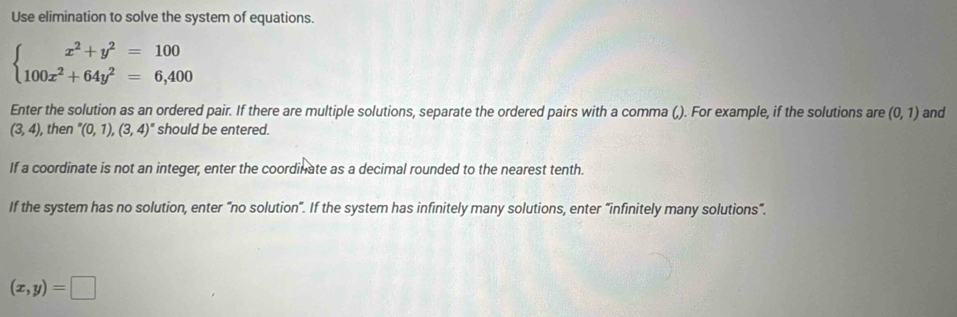 Use elimination to solve the system of equations.
beginarrayl x^2+y^2=100 100x^2+64y^2=6,400endarray.
Enter the solution as an ordered pair. If there are multiple solutions, separate the ordered pairs with a comma (). For example, if the solutions are (0,1) and
(3,4) , then ''(0,1),(3,4)'' should be entered. 
If a coordinate is not an integer, enter the coordinate as a decimal rounded to the nearest tenth. 
If the system has no solution, enter “no solution”. If the system has infinitely many solutions, enter “infinitely many solutions”.
(x,y)=□