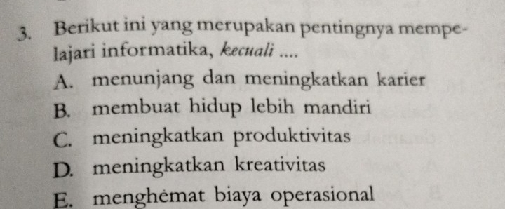 Berikut ini yang merupakan pentingnya mempe-
lajari informatika, kecuali ....
A. menunjang dan meningkatkan karier
B. membuat hidup lebih mandiri
C. meningkatkan produktivitas
D. meningkatkan kreativitas
E. menghémat biaya operasional