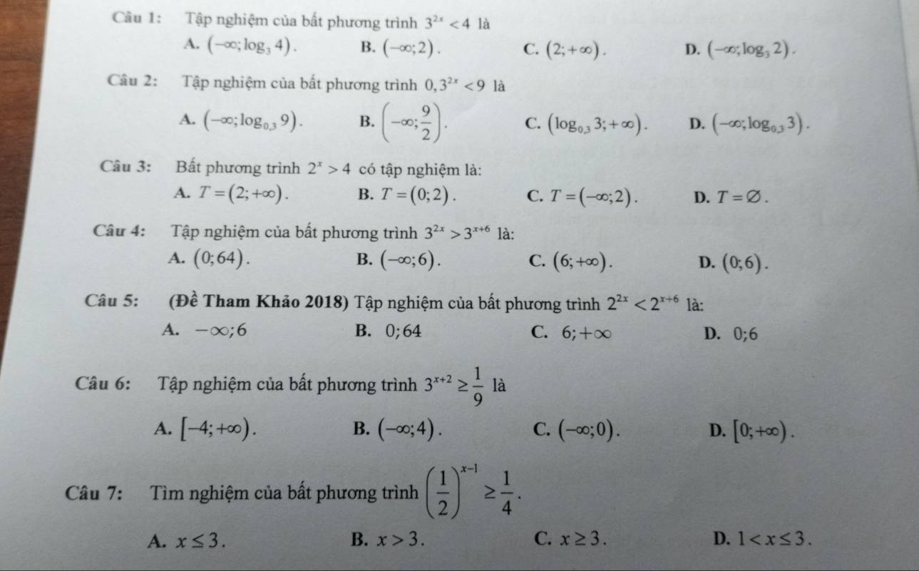 Tập nghiệm của bất phương trình 3^(2x)<4</tex> là
A. (-∈fty ;log _34). B. (-∈fty ;2). C. (2;+∈fty ). D. (-∈fty ;log _32).
Câu 2: Tập nghiệm của bất phương trình 0,3^(2x)<9</tex> là
A. (-∈fty ;log _0.39). B. (-∈fty ; 9/2 ). C. (log _0.33;+∈fty ). D. (-∈fty ;log _0.33).
Câu 3: Bất phương trình 2^x>4 có tập nghiệm là:
A. T=(2;+∈fty ). B. T=(0;2). C. T=(-∈fty ;2). D. T=varnothing .
Câu 4: Tập nghiệm của bất phương trình 3^(2x)>3^(x+6) là:
A. (0;64). B. (-∈fty ;6). C. (6;+∈fty ). D. (0;6).
Câu 5: (Đề Tham Khảo 2018) Tập nghiệm của bất phương trình 2^(2x)<2^(x+6) là:
A. -∞;6 B.0;64 C. 6;+∈fty D. 0;6
Câu 6: Tập nghiệm của bất phương trình 3^(x+2)≥  1/9  là
A. [-4;+∈fty ). B. (-∈fty ;4). C. (-∈fty ;0). D. [0;+∈fty ).
Câu 7: Tìm nghiệm của bất phương trình ( 1/2 )^x-1≥  1/4 .
A. x≤ 3. B. x>3. C. x≥ 3. D. 1