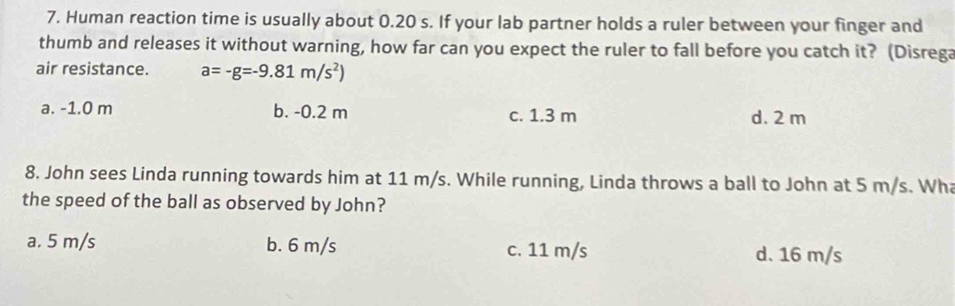 Human reaction time is usually about 0.20 s. If your lab partner holds a ruler between your finger and
thumb and releases it without warning, how far can you expect the ruler to fall before you catch it? (Disrega
air resistance. a=-g=-9.81m/s^2)
a. -1.0 m b. -0.2 m c. 1.3 m d. 2 m
8. John sees Linda running towards him at 11 m/s. While running, Linda throws a ball to John at 5 m/s. Wha
the speed of the ball as observed by John?
a. 5 m/s b. 6 m/s c. 11 m/s d. 16 m/s