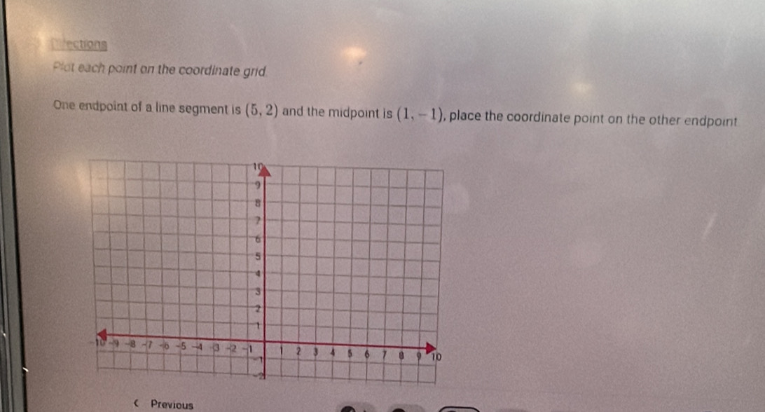 Dfections 
Plot each point on the coordinate grid. 
One endpoint of a line segment is (5,2) and the midpoint is (1,-1) , place the coordinate point on the other endpoint 
c Previous