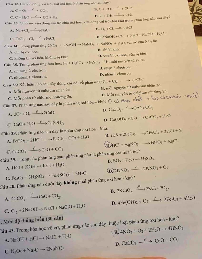 Carbon đóng vai trò chất oxi hóa ở phản ứng nào sau đây?
A. C+O_2xrightarrow rCO_2.
B. C+CO_2xrightarrow Pto 2CO.
C. C+H_2Oxrightarrow r°CO+H_2.
D. C+2H_2xrightarrow eCH_4.
Câu 33. Chlorine vừa đóng vai trò chất oxi hóa, vừa đóng vai trò chất khử trong phản ứng nào sau đây?
A. Na+Cl_2to NaCl B. H_2+Cl_2to HCl
C. FeCl_2+Cl_2xrightarrow i°FeCl_3
D. 2NaOH+Cl_2to NaCl+NaClO+H_2O.
Câu 34: Trong phản ứng 2NO_2+2NaOHto NaNO_3+NaNO_2+H_2O , vai trò của NO_2 là:
A. chi bị oxi hoá. B. chỉ bị khử.
C. không bị oxi hóa, không bị khử. D. vừa bị oxi hóa, vừa bị khử.
Câu 35. Trong phản ứng hoá học: Fe+H_2SO_4to FeSO_4+H_2 , mỗi nguyên tử Fe đã
A. nhường 2 electron. B. nhận 2 electron.
C. nhường 1 electron. D. nhận 1 electron.
Câu 36: Kết luận nào sau đây đúng khi nói về phản ứng: Ca+Cl_2to CaCl_2 )
A. Mỗi nguyên tử calcium nhận 2e. B. mỗi nguyên tử chlorine nhận 2e.
C. Mỗi phân tử chlorine nhường 2e. D. Mỗi nguyên tử calçium nhường 2e.
Câu 37. Phản ứng nào sau đây là phản ứng oxi hóa - khử?
B. CaCO_3xrightarrow I°CaO+CO_2
A. 2Ca+O_2xrightarrow 1^02CaO
C. CaO+H_2Oxrightarrow t°Ca(OH)_2 D. Ca(OH)_2+CO_2to CaCO_3+H_2O
Câu 38. Phản ứng nào sau đây là phản ứng oxi hóa - khử. H_2S+2FeCl_3to 2FeCl_2+2HCl+S
A. FeCO_3+2HClto FeCl_2+CO_2+H_2O B.
D HCl+AgNO_3to HNO_3+AgCl
C. CaCO_3xrightarrow I°CaO+CO_2
Câu 39. Trong các phản ứng sau, phản ứng nào là phản ứng oxi hóa khử?
A. HCl+KOHto KCl+H_2O. B. SO_3+H_2Oto H_2SO_4.
C. Fe_2O_3+3H_2SO_4to Fe_2(SO_4)_3+3H_2O. ① 2KNO_3xrightarrow t°2KNO_2+O_2.
Câu 40. Phản ứng nào dưới đây không phải phản ứng oxi hoá - khử?
A. CaCO_3xrightarrow t^0CaO+CO_2. B. 2KClO_3xrightarrow t^02KCl+3O_2.
C. Cl_2+2NaOHto NaCl+NaClO+H_2O. D. 4Fe(OH)_2+O_2xrightarrow t°2Fe_2O_3+4H_2O
2. Mức độ thông hiểu (30 câu)
Câu 42. Trong hóa học vô cơ, phản ứng nào sau đây thuộc loại phản ứng oxi hóa - khử?
B. 4NO_2+O_2+2H_2Oto 4HNO_3
A. NaOH+HClto NaCl+H_2O
D. CaCO_3xrightarrow tO+CCaO+CO_2
C. N_2O_5+Na_2Oto 2NaNO_3