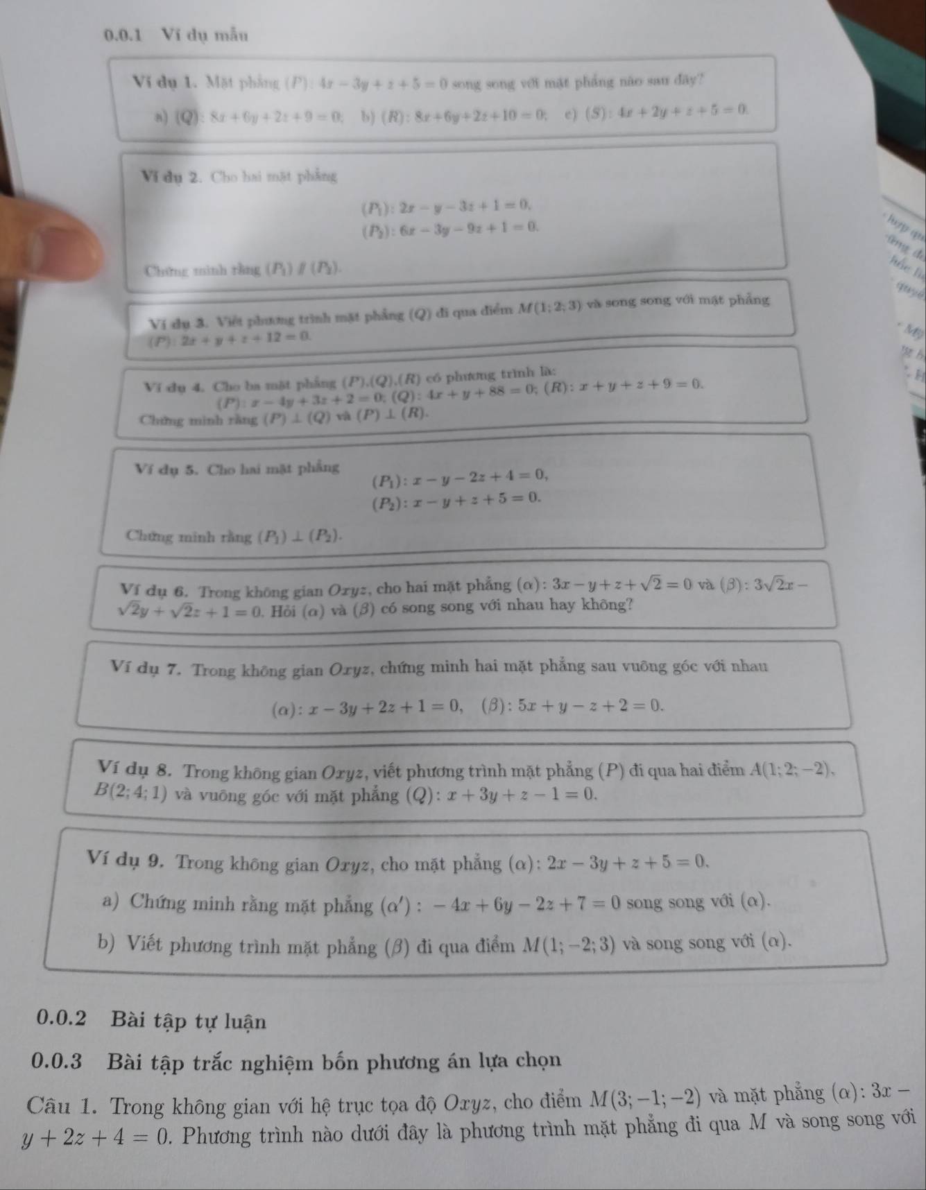 Ví dụ mẫu
Vi dụ 1. Mặt phẳng (P): 4x-3y+z+5=0 song song với mặt pháng não sau dây?
a) (C ?):8x+6y+2z+9=0 b) (R):8x+6y+2z+10=0; e) (S):4x+2y+z+5=0.
V dụ 2. Cho hai mặt phẳng
(P_1):2x-y-3z+1=0,
(P_2):6x-3y-9z+1=0.
lợp q
ng để  ắc l
Chứng mình tằng (P)∥ (P).
quye
Ví dụ 3. Việt phương trình mặt phẳng (Q) đi qua điểm M(1;2;3) và song song với mật phẳng
* Mỹ
(P):2x+y+z+12=0.
Ví dụ 4, Cho ba mặt phẳng (P):x-4y+3z+2=0;(Q):4x+y+88=0;(R):x+y+z+9=0. (P),(Q),(R) có phương trình là:
H
Chứng minh ràng (P)⊥ (Q) (P)⊥ (R).
Ví dụ 5. Cho hai mặt phẳng (P_1):x-y-2z+4=0,
(P_2):x-y+z+5=0.
Chứng minh rằng (P_1)⊥ (P_2).
Ví dụ 6. Trong không gian Ozyz, cho hai mặt phẳng (alpha ):3x-y+z+sqrt(2)=0 và (beta ):3sqrt(2)x-
sqrt(2)y+sqrt(2)z+1=0. Hỏi (α) và (β) có song song với nhau hay không?
Ví dụ 7. Trong không gian Oxyz, chứng minh hai mặt phẳng sau vuông góc với nhau
(a) :x-3y+2z+1=0 (β): 5x+y-z+2=0.
Ví dụ 8. Trong không gian Oxyz, viết phương trình mặt phẳng (P) đi qua hai điểm A(1;2;-2),
B(2;4;1) và vuōng góc với mặt phẳng (Q): x+3y+z-1=0.
Ví dụ 9. Trong không gian Oxyz, cho mặt phẳng (α) 2x-3y+z+5=0.
a) Chứng minh rằng mặt phẳng (α') : -4x+6y-2z+7=0 song song với (α).
b) Viết phương trình mặt phẳng (β) đi qua điểm M(1;-2;3) và song song với (α).
0.0.2 Bài tập tự luận
0.0.3 Bài tập trắc nghiệm bốn phương án lựa chọn
Câu 1. Trong không gian với hệ trục tọa độ Oxyz, cho điểm M(3;-1;-2) và mặt phẳng (α): 3x-
y+2z+4=0. Phương trình nào dưới đây là phương trình mặt phẳng đi qua M và song song với