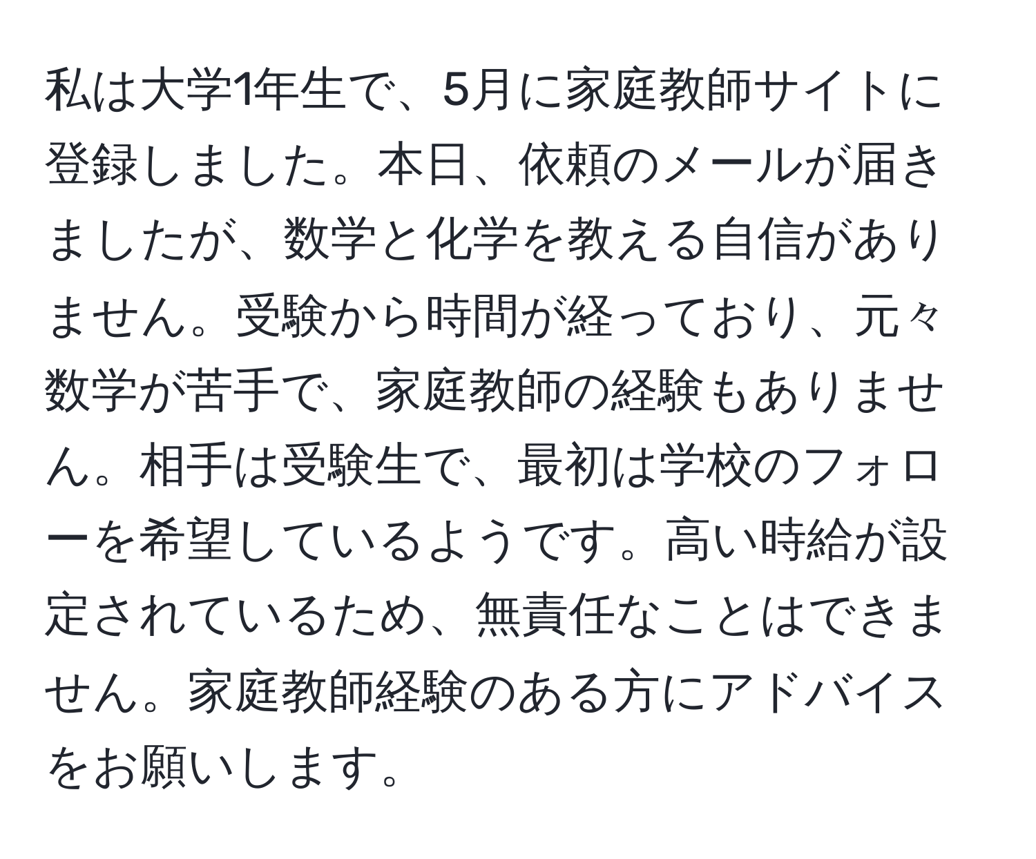 私は大学1年生で、5月に家庭教師サイトに登録しました。本日、依頼のメールが届きましたが、数学と化学を教える自信がありません。受験から時間が経っており、元々数学が苦手で、家庭教師の経験もありません。相手は受験生で、最初は学校のフォローを希望しているようです。高い時給が設定されているため、無責任なことはできません。家庭教師経験のある方にアドバイスをお願いします。