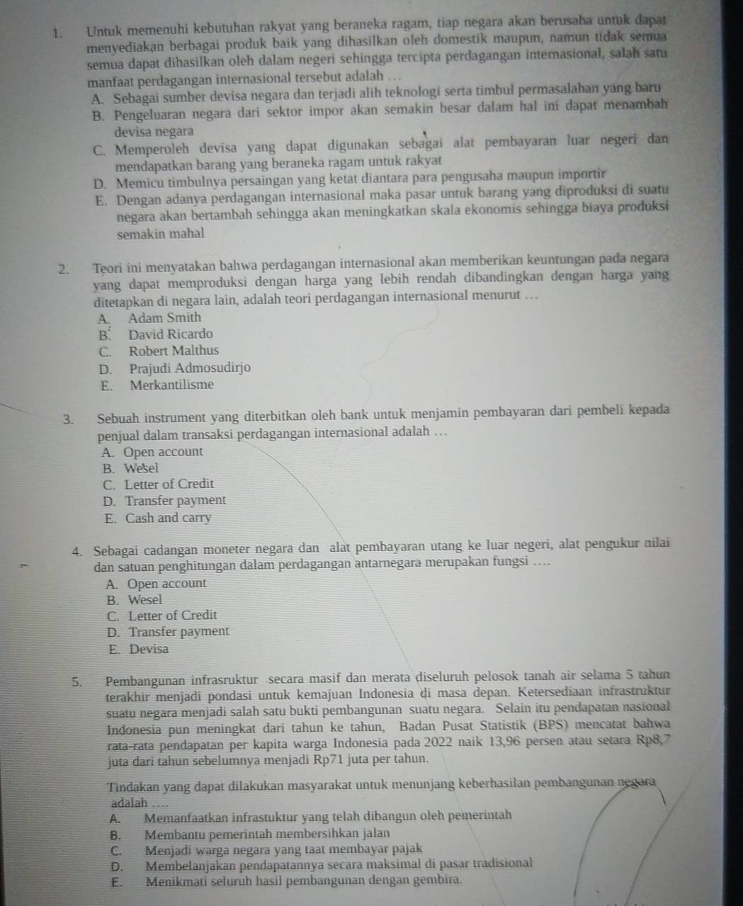 Untuk memenuhi kebutuhan rakyat yang beraneka ragam, tiap negara akan berusaha untuk dapat
menyediakan berbagai produk baik yang dihasilkan oleh domestik maupun, namun tidak semua
semua dapat dihasilkan oleh dalam negeri sehingga tercipta perdagangan internasional, salah satu
manfaat perdagangan internasional tersebut adalah ..
A. Sebagai sumber devisa negara dan terjadi alih teknologi serta timbul permasalahan yang baru
B. Pengeluaran negara dari sektor impor akan semakin besar dalam hal ini dapat menambah
devisa negara
C. Memperoleh devisa yang dapat digunakan sebagai alat pembayaran luar negeri dan
mendapatkan barang yang beraneka ragam untuk rakyat
D. Memicu timbulnya persaingan yang ketat diantara para pengusaha maupun importir
E. Dengan adanya perdagangan internasional maka pasar untuk barang yang diproduksi di suatu
negara akan bertambah sehingga akan meningkatkan skala ekonomis sehingga biaya produksi
semakin mahal
2. Teori ini menyatakan bahwa perdagangan internasional akan memberikan keuntungan pada negara
yang dapat memproduksi dengan harga yang lebih rendah dibandingkan dengan harga yang
ditetapkan di negara lain, adalah teori perdagangan internasional menurut ….
A. Adam Smith
B David Ricardo
C. Robert Malthus
D. Prajudi Admosudirjo
E. Merkantilisme
3. Sebuah instrument yang diterbitkan oleh bank untuk menjamin pembayaran dari pembeli kepada
penjual dalam transaksi perdagangan internasional adalah ….
A. Open account
B. Wesel
C. Letter of Credit
D. Transfer payment
E. Cash and carry
4. Sebagai cadangan moneter negara dan alat pembayaran utang ke luar negeri, alat pengukur nilai
dan satuan penghitungan dalam perdagangan antarnegara merupakan fungsi ….
A. Open account
B. Wesel
C. Letter of Credit
D. Transfer payment
E. Devisa
5. Pembangunan infrasruktur secara masif dan merata diseluruh pelosok tanah air selama 5 tahun
terakhir menjadi pondasi untuk kemajuan Indonesia di masa depan. Ketersediaan infrastruktur
suatu negara menjadi salah satu bukti pembangunan suatu negara. Selain itu pendapatan nasional
Indonesia pun meningkat dari tahun ke tahun, Badan Pusat Statistik (BPS) mencatat bahwa
rata-rata pendapatan per kapita warga Indonesia pada 2022 naik 13,96 persen atau setara Rp8,7
juta dari tahun sebelumnya menjadi Rp71 juta per tahun.
Tindakan yang dapat dilakukan masyarakat untuk menunjang keberhasilan pembangunan negara
adalah …
A. Memanfaatkan infrastuktur yang telah dibangun oleh pemerintah
B. Membantu pemerintah membersihkan jalan
C. Menjadi warga negara yang taat membayar pajak
D. Membelanjakan pendapatannya secara maksimal di pasar tradisional
E. Meníkmati selurüh hasil pembangunan dengan gembira.