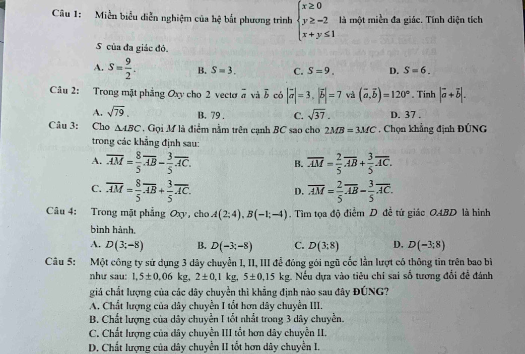 Miền biểu diễn nghiệm của hệ bắt phương trình beginarrayl x≥ 0 y≥ -2 x+y≤ 1endarray. là một miền đa giác. Tính diện tích
S của đa giác đó.
A. S= 9/2 .
B. S=3. C. S=9. D. S=6.
Câu 2: Trong mặt phẳng Oxy cho 2 vectơ vector a và overline b có |vector a|=3,|vector b|=7 và (vector a,vector b)=120°. Tính |vector a+vector b|.
A. sqrt(79). sqrt(37). D. 37 .
B. 79 . C.
Câu 3: Cho △ ABC. Gọi M là điểm nằm trên cạnh BC sao cho 2MB=3MC Chọn khẳng định ĐÚNG
trong các khẳng định sau:
A. overline AM= 8/5 overline AB- 3/5 overline AC. overline AM= 2/5 overline AB+ 3/5 overline AC.
B.
C. overline AM= 8/5 overline AB+ 3/5 overline AC. overline AM= 2/5 overline AB- 3/5 overline AC.
D.
Câu 4: Trong mặt phẳng Oxy, cho A(2;4),B(-1;-4). Tìm tọa độ điểm D để tứ giác OABD là hình
bình hành.
A. D(3;-8) B. D(-3;-8) C. D(3;8) D. D(-3;8)
Câu 5: Một công ty sử dụng 3 dây chuyền I, II, III đề đóng gói ngũ cốc lần lượt có thông tin trên bao bì
như sau: 1,5± 0,06kg,2± 0,1kg,5± 0,15kg. Nếu dựa vào tiêu chí sai số tương đối đề đánh
giá chất lượng của các dây chuyền thì khẳng định nào sau đây ĐÚNG?
A. Chất lượng của dây chuyền I tốt hơn dây chuyền III.
B. Chất lượng của dây chuyền I tốt nhất trong 3 dây chuyền.
C. Chất lượng của dây chuyền III tốt hơn dây chuyền II.
D. Chất lượng của dây chuyền II tốt hơn dây chuyền I.